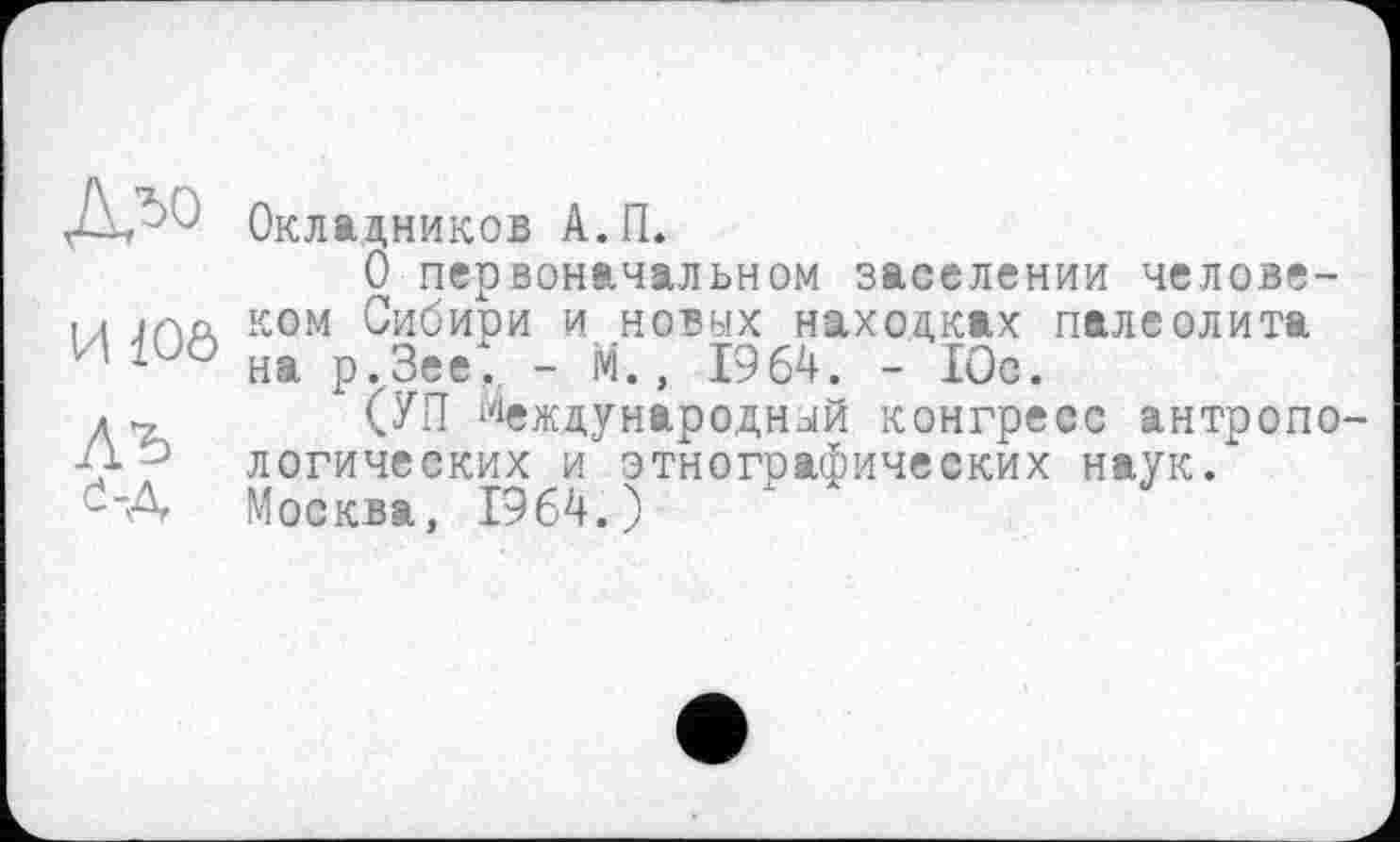 ﻿И 10ô
АЪ ö-A
Окладников А.П.
О первоначальном заселении человеком Сибири и новых находках палеолита на р.Зее*. - М., 1964. - 10с.
(УП Международный конгресс антропологических и этнографических наук. Москва, 1964.)